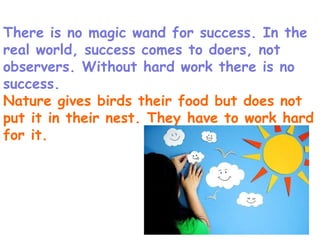 There is no magic wand for success. In the real world, success comes to doers, not observers. Without hard work there is no success. Nature gives birds their food but does not put it in their nest. They have to work hard for it.  
