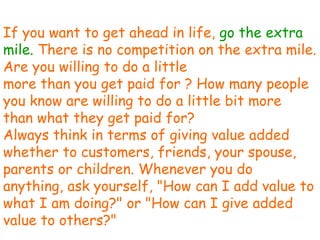 If you want to get ahead in life,  go the extra mile.  There is no competition on the extra mile. Are you willing to do a little more than you get paid for ? How many people you know are willing to do a little bit more than what they get paid for? Always think in terms of giving value added whether to customers, friends, your spouse, parents or children. Whenever you do anything, ask yourself, "How can I add value to what I am doing?" or "How can I give added value to others?" 