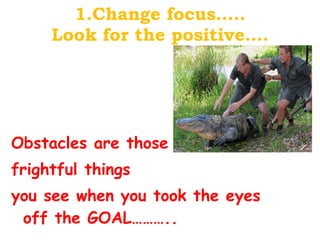 1.Change focus….. Look for the positive…. Obstacles are those  frightful things  you see when you took the eyes off the GOAL……….. 
