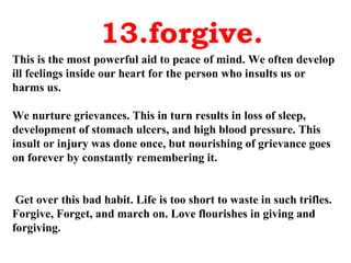 13.forgive. This is the most powerful aid to peace of mind. We often develop ill feelings inside our heart for the person who insults us or harms us.  We nurture grievances. This in turn results in loss of sleep, development of stomach ulcers, and high blood pressure. This insult or injury was done once, but nourishing of grievance goes on forever by constantly remembering it. Get over this bad habit. Life is too short to waste in such trifles. Forgive, Forget, and march on. Love flourishes in giving and forgiving. 