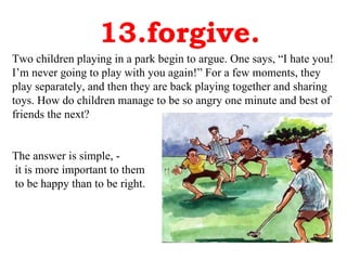 13.forgive. Two children playing in a park begin to argue. One says, “I hate you! I’m never going to play with you again!” For a few moments, they play separately, and then they are back playing together and sharing toys. How do children manage to be so angry one minute and best of friends the next?  The answer is simple, - it is more important to them to be happy than to be right.  