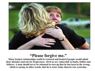 “ Please forgive me.” Many broken relationships could be restored and healed if people would admit their mistakes and ask for forgiveness. All of us are vulnerable to faults, foibles and failures. A man should never be ashamed to own up that he has been in the wrong, which is saying, in other words, that he is wiser today than he was yesterday. 