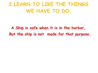 2.LEARN TO LIKE THE THINGS WE HAVE TO DO. A Ship is safe when it is in the harbor, But the ship is not  made for that purpose. 