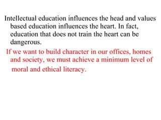 Intellectual education influences the head and values based education influences the heart. In fact, education that does not train the heart can be dangerous. If we want to build character in our offices, homes and society, we must achieve a minimum level of moral and ethical literacy.  