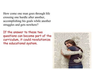 How come one man goes through life crossing one hurdle after another, accomplishing his goals while another struggles and gets nowhere? If the answer to these two questions can become part of the curriculum, it could revolutionize the educational system. 