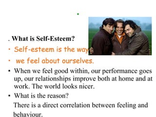 . .  What is Self-Esteem?  Self-esteem is the way we feel about ourselves.  When we feel good within, our performance goes up, our relationships improve both at home and at work. The world looks nicer.  What is the reason? There is a direct correlation between feeling and behaviour. 
