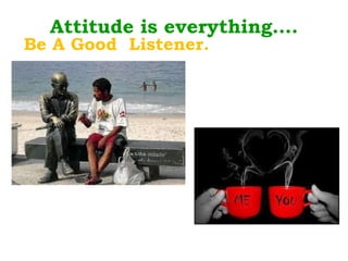 Attitude is everything…. Be A Good  Listener. 