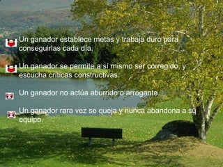 Un ganador establece metas y trabaja duro para conseguirlas cada día.   Un ganador se permite a sí mismo ser corregido, y escucha críticas constructivas.   Un ganador no actúa aburrido o arrogante.   Un ganador rara vez se queja y nunca abandona a su equipo.   