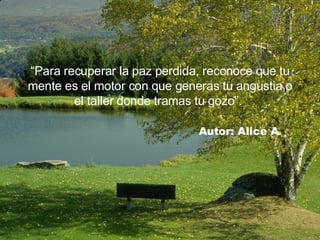 “ Para recuperar la paz perdida, reconoce que tu mente es el motor con que generas tu angustia o el taller donde tramas tu gozo”.     Autor: Alice A. 