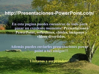 http://Presentaciones-PowerPoint.com/ En esta pagina puedes encontrar de todo para pasar un excelente momento!  Presentaciones PowerPoint, reflexiones, chistes, imágenes y videos divertidos. Además puedes enviarles presentaciones power point a tus amigos!!! Visítanos y sorpréndete! 