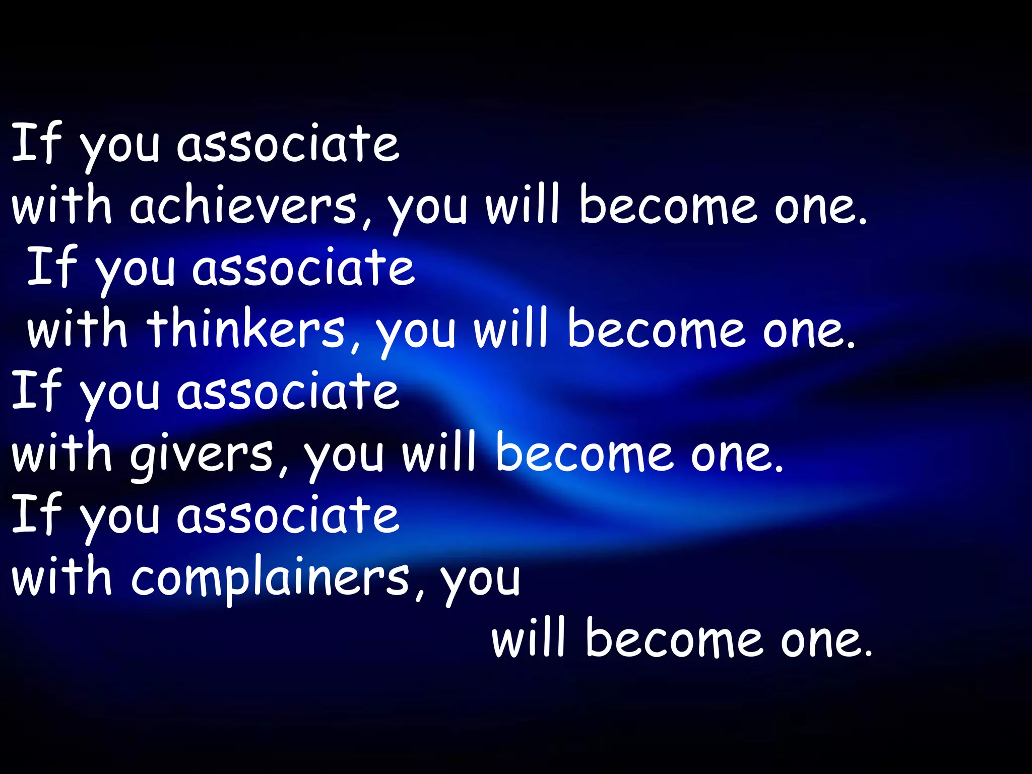 If you associate
with achievers, you will become one.
 If you associate
 with thinkers, you will become one.
If you associate
with givers, you will become one.
If you associate
with complainers, you
                      will become one.
 