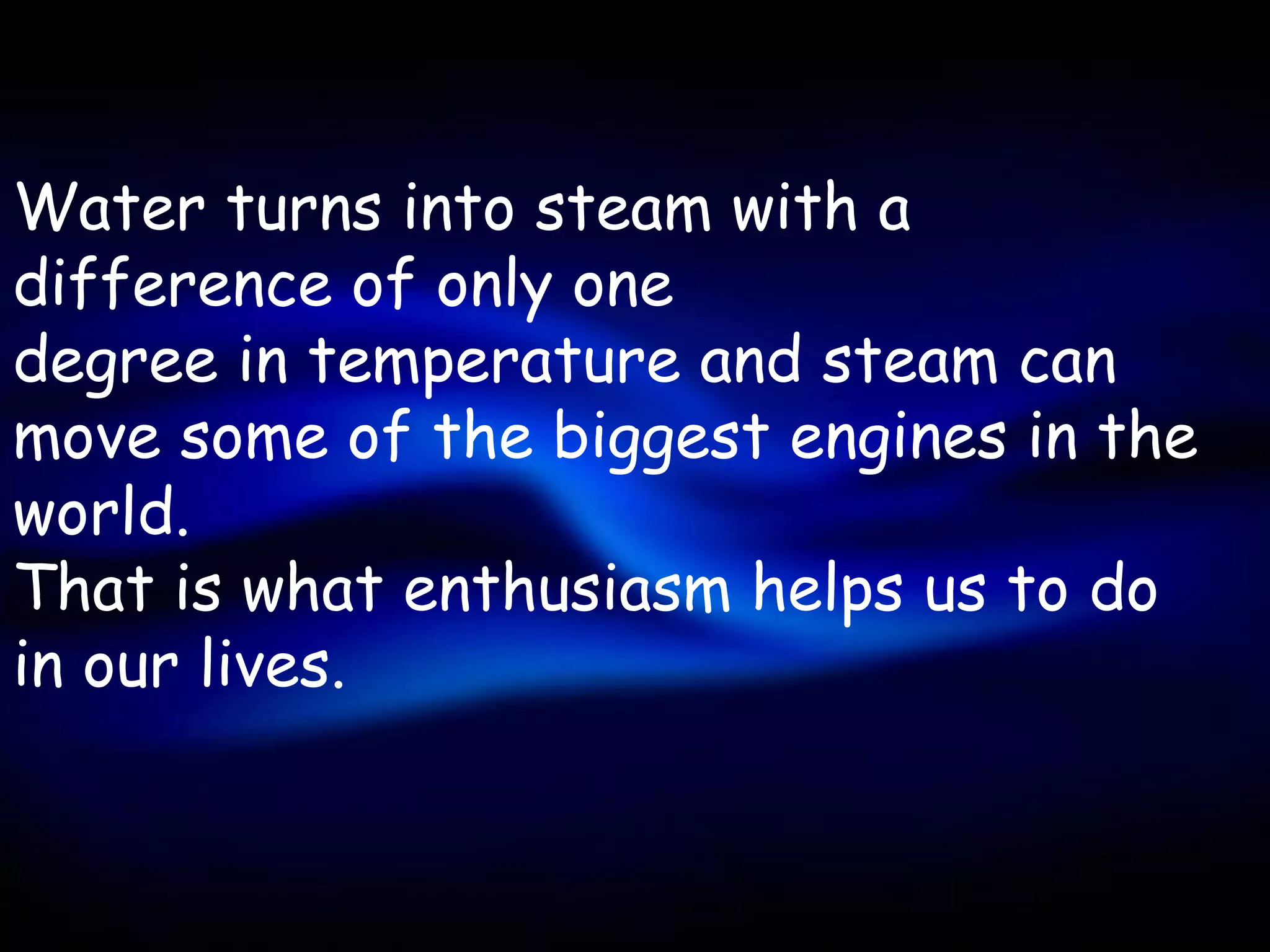 Water turns into steam with a
difference of only one
degree in temperature and steam can
move some of the biggest engines in the
world.
That is what enthusiasm helps us to do
in our lives.
 