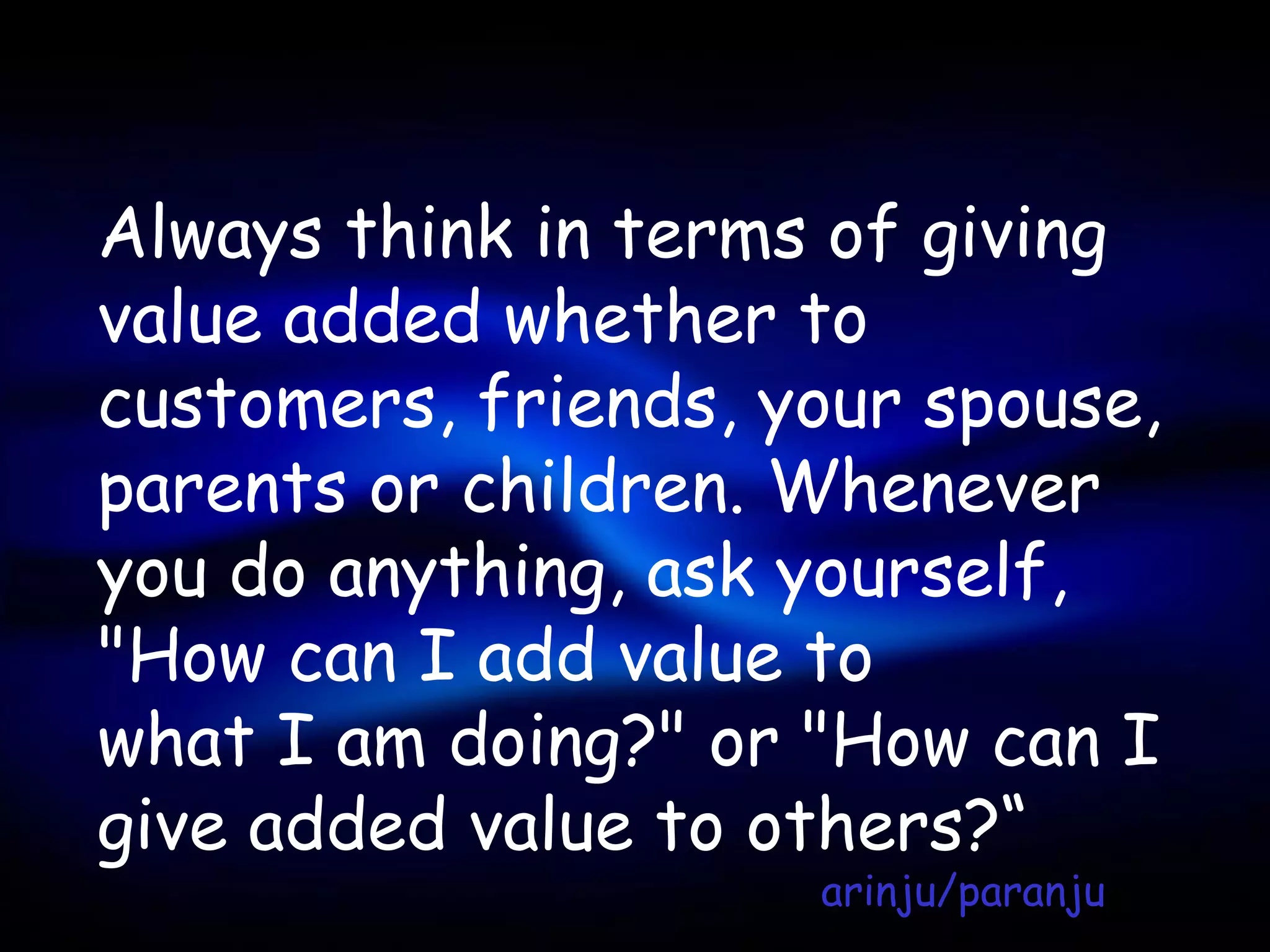 Always think in terms of giving
value added whether to
customers, friends, your spouse,
parents or children. Whenever
you do anything, ask yourself,
"How can I add value to
what I am doing?" or "How can I
give added value to others?“
                     arinju/paranju
 