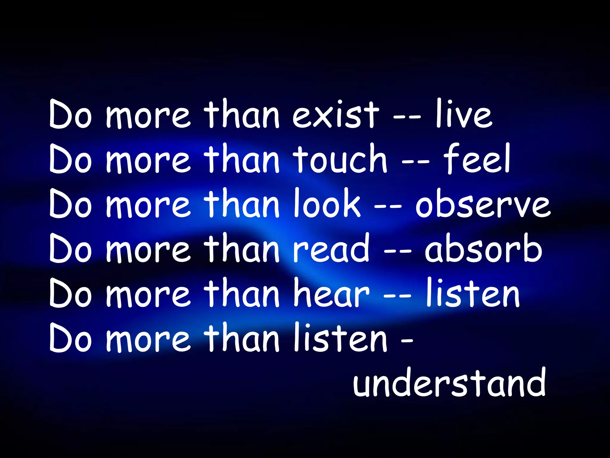 Do   more   than   exist -- live
Do   more   than   touch -- feel
Do   more   than   look -- observe
Do   more   than   read -- absorb
Do   more   than   hear -- listen
Do   more   than   listen -
                       understand
 