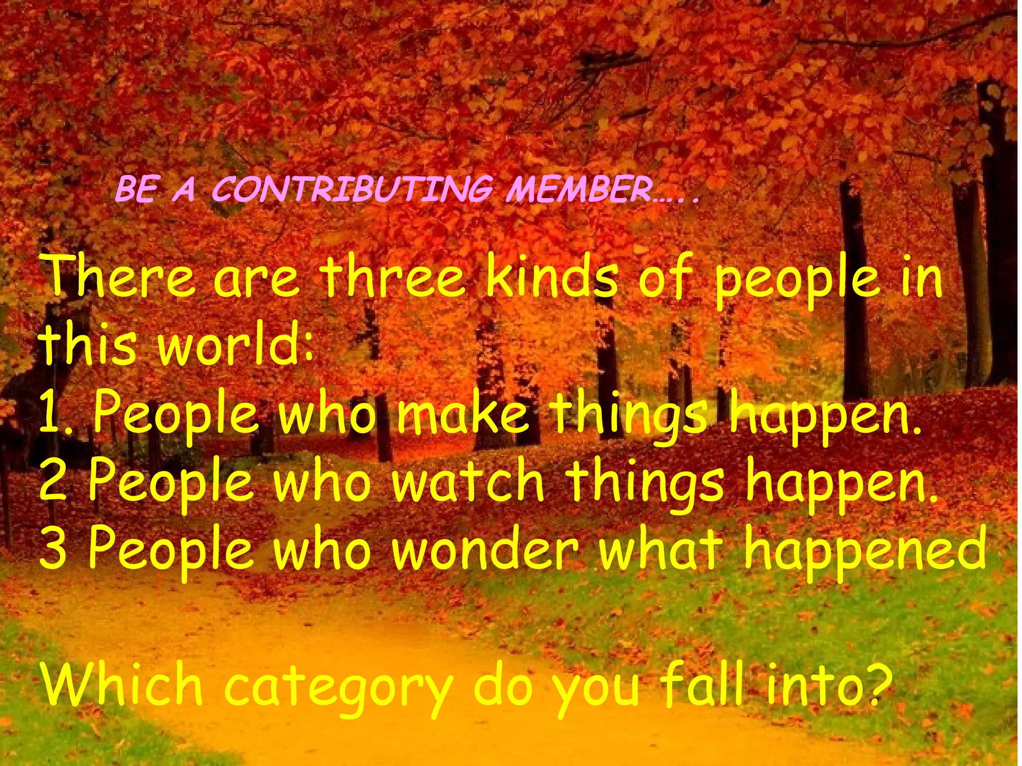 BE A CONTRIBUTING MEMBER…..

There are three kinds of people in
this world:
1. People who make things happen.
2 People who watch things happen.
3 People who wonder what happened

Which category do you fall into?
 