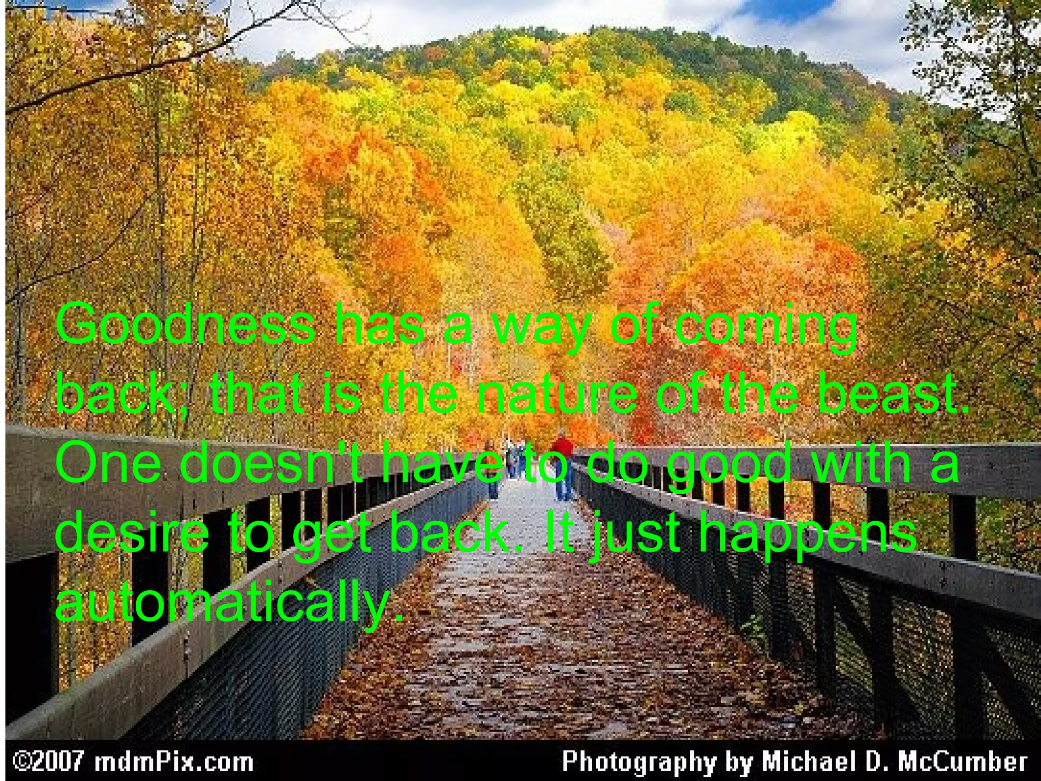 Goodness has a way of coming
back; that is the nature of the beast.
One doesn't have to do good with a
desire to get back. It just happens
automatically.
 