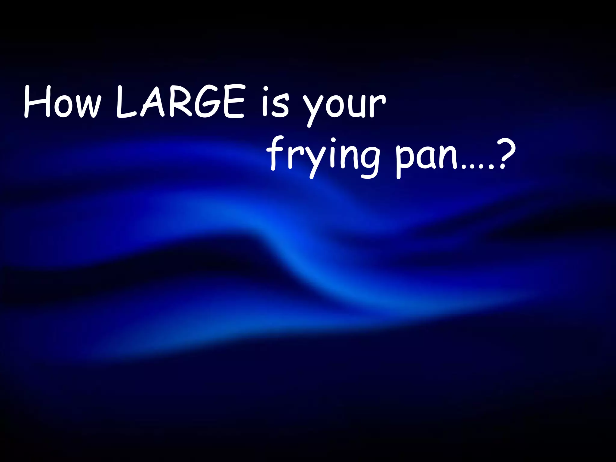 How LARGE is your
          frying pan….?
 