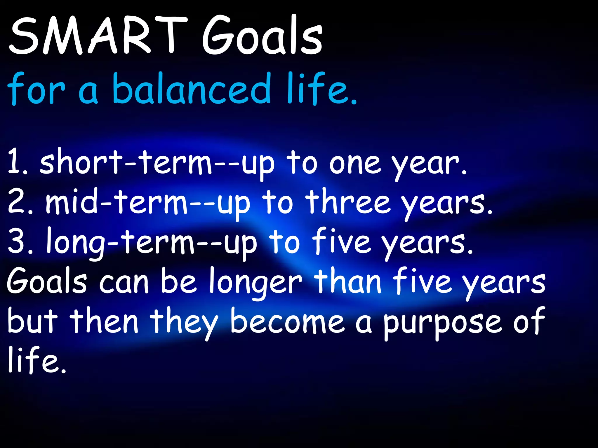 SMART Goals
for a balanced life.
1. short-term--up to one year.
2. mid-term--up to three years.
3. long-term--up to five years.
Goals can be longer than five years
but then they become a purpose of
life.
 