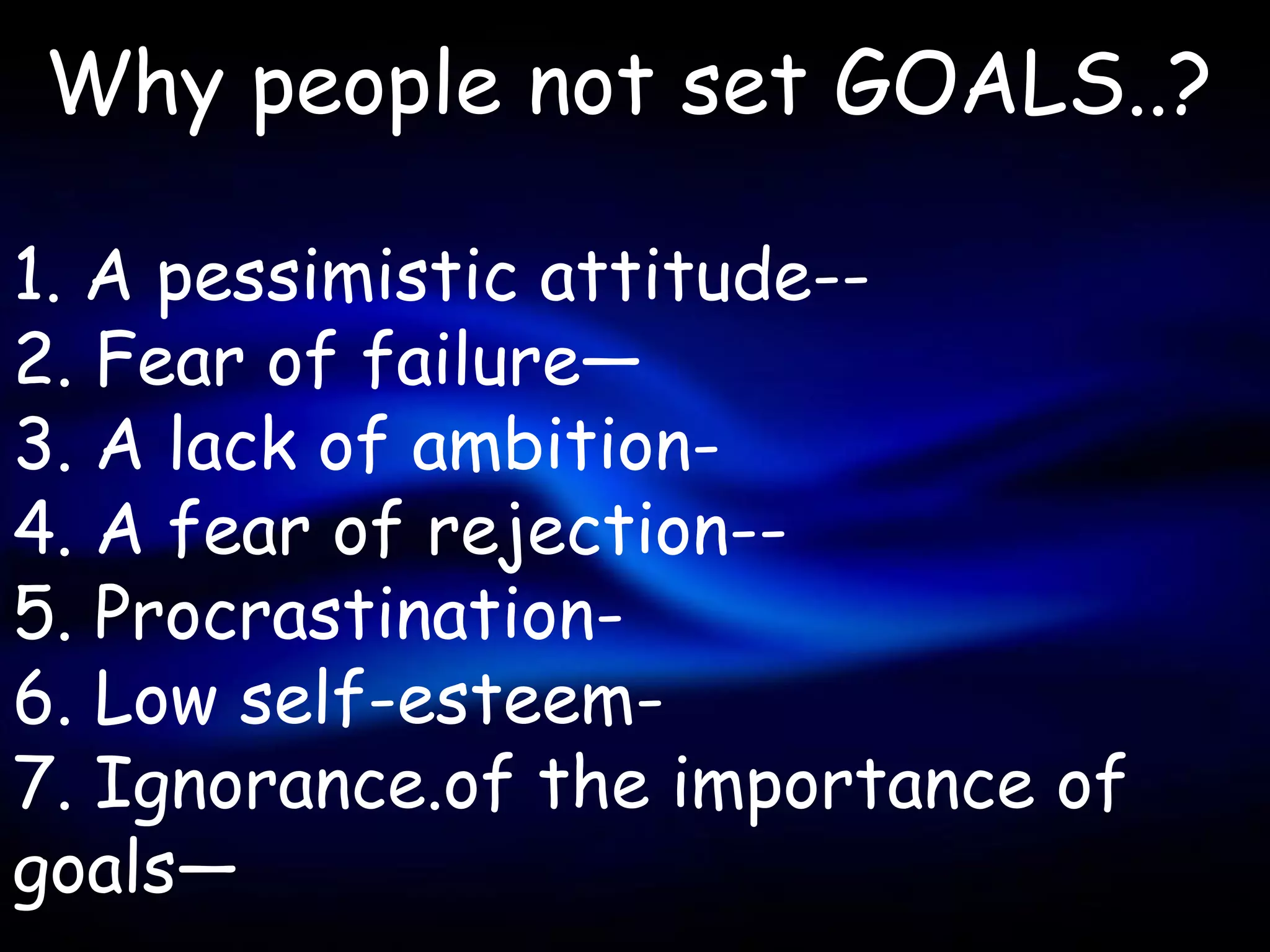Why people not set GOALS..?

1. A pessimistic attitude--
2. Fear of failure—
3. A lack of ambition-
4. A fear of rejection--
5. Procrastination-
6. Low self-esteem-
7. Ignorance.of the importance of
goals—
 