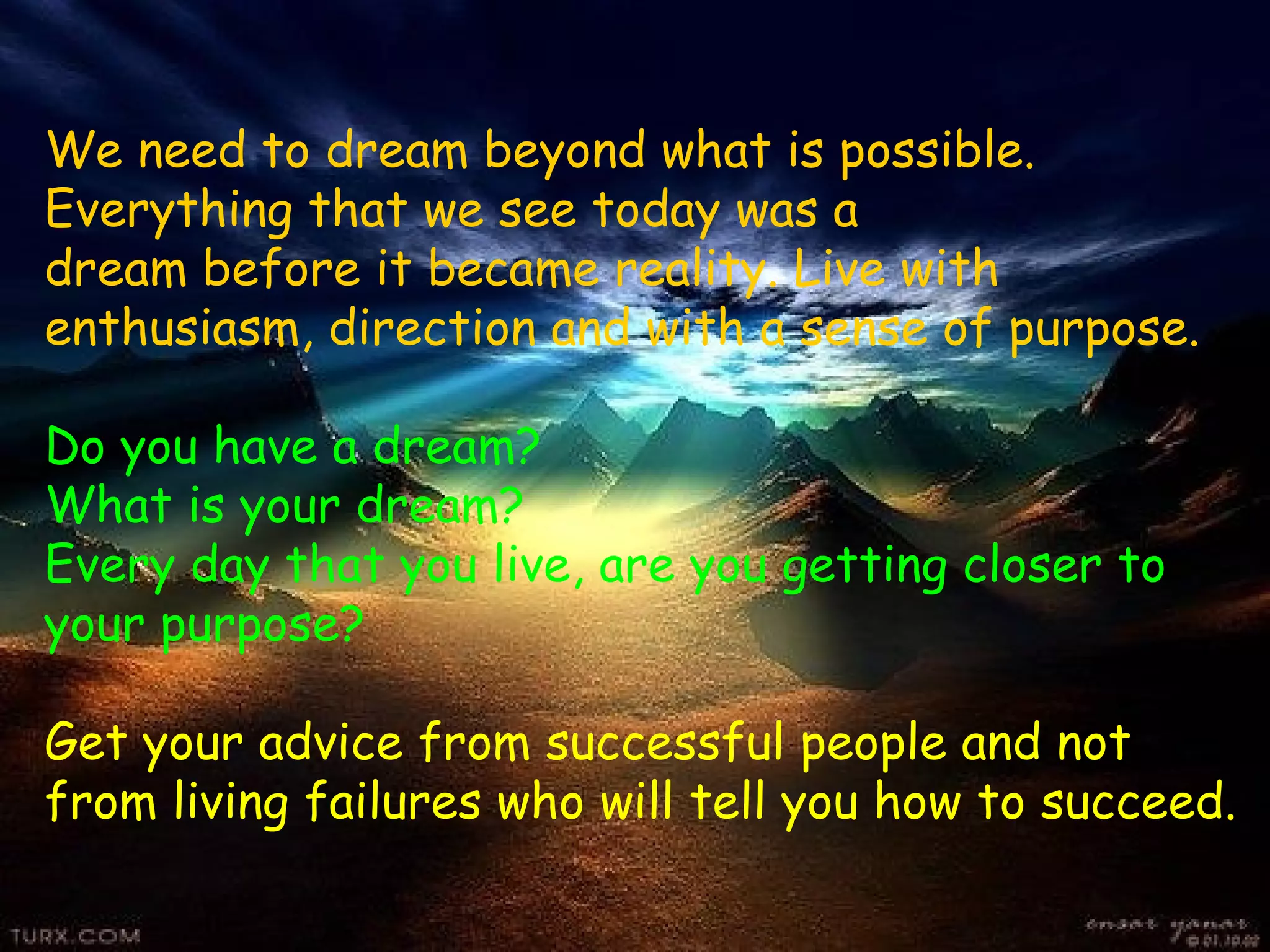 We need to dream beyond what is possible.
Everything that we see today was a
dream before it became reality. Live with
enthusiasm, direction and with a sense of purpose.

Do you have a dream?
What is your dream?
Every day that you live, are you getting closer to
your purpose?

Get your advice from successful people and not
from living failures who will tell you how to succeed.
 