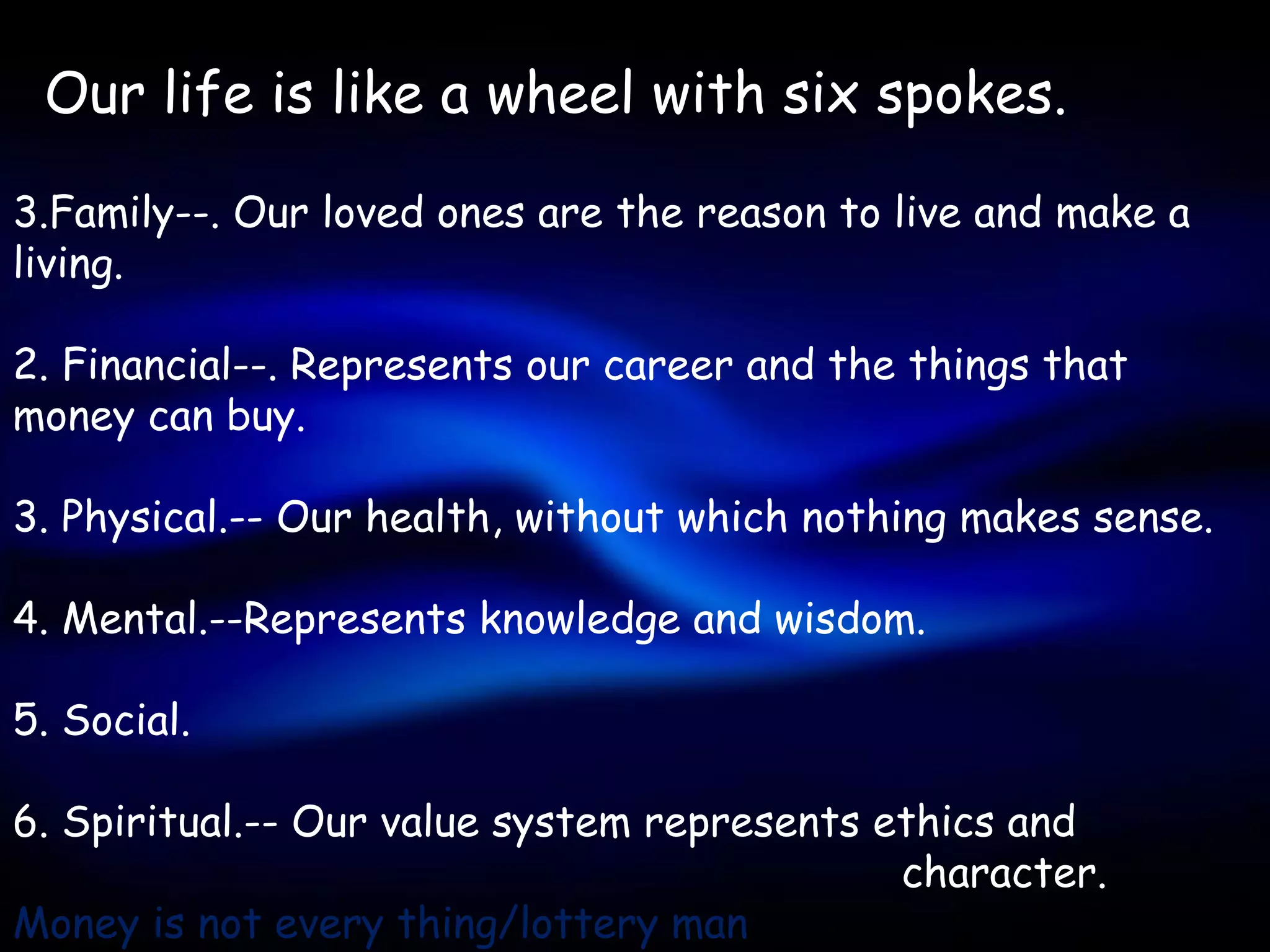 Our life is like a wheel with six spokes.

3.Family--. Our loved ones are the reason to live and make a
living.

2. Financial--. Represents our career and the things that
money can buy.

3. Physical.-- Our health, without which nothing makes sense.

4. Mental.--Represents knowledge and wisdom.

5. Social.

6. Spiritual.-- Our value system represents ethics and
                                             character.
Money is not every thing/lottery man
 