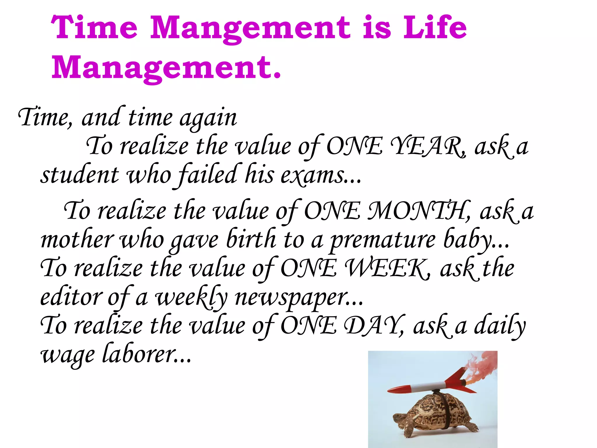 Time Mangement is Life
   Management.
Time, and time again
      To realize the value of ONE YEAR, ask a
  student who failed his exams...
    To realize the value of ONE MONTH, ask a
  mother who gave birth to a premature baby...
  To realize the value of ONE WEEK, ask the
  editor of a weekly newspaper...
  To realize the value of ONE DAY, ask a daily
  wage laborer...
 
