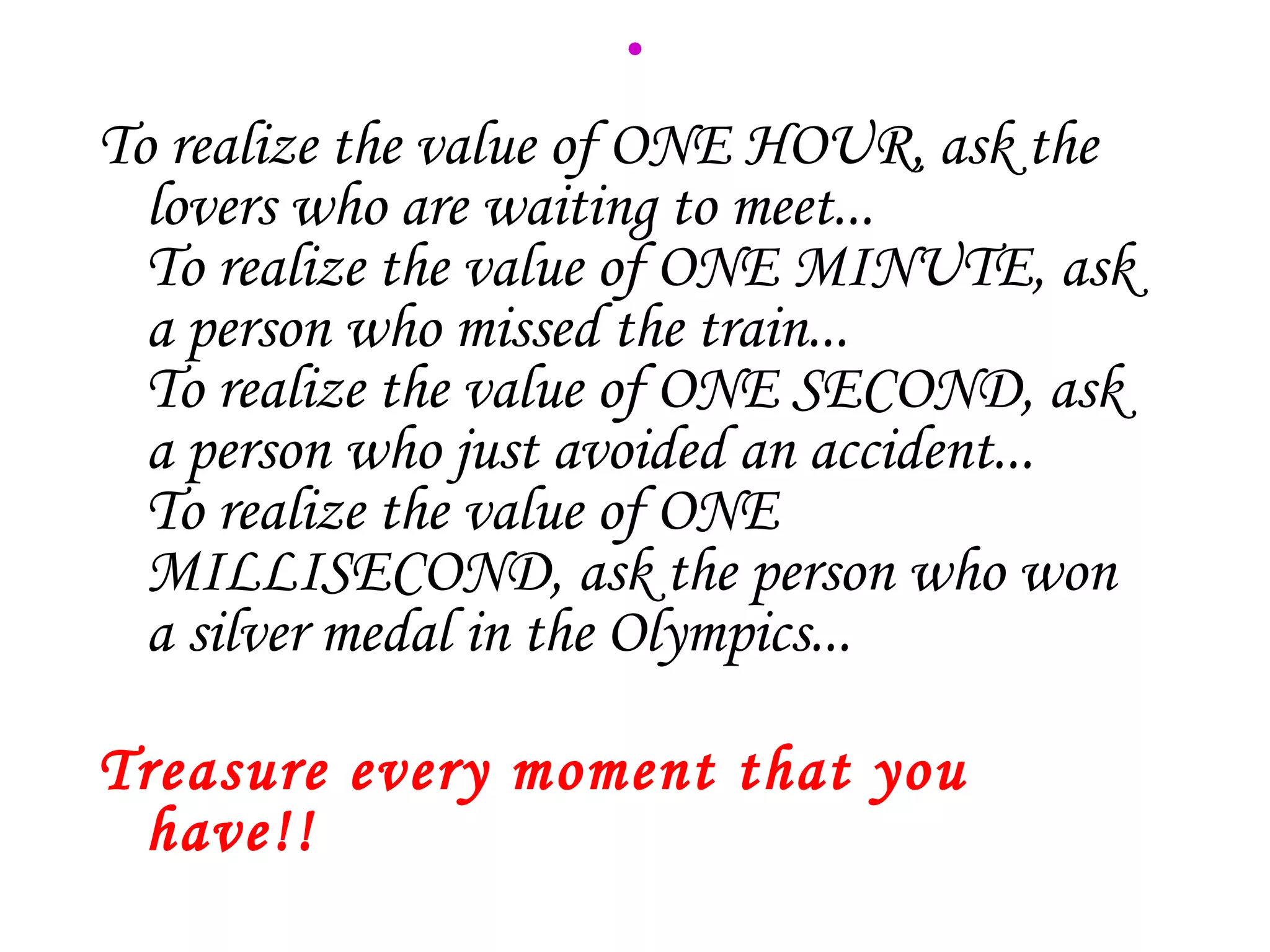 .
To realize the value of ONE HOUR, ask the
  lovers who are waiting to meet...
  To realize the value of ONE MINUTE, ask
  a person who missed the train...
  To realize the value of ONE SECOND, ask
  a person who just avoided an accident...
  To realize the value of ONE
  MILLISECOND, ask the person who won
  a silver medal in the Olympics...

Treasure every moment that you
 have!!
 