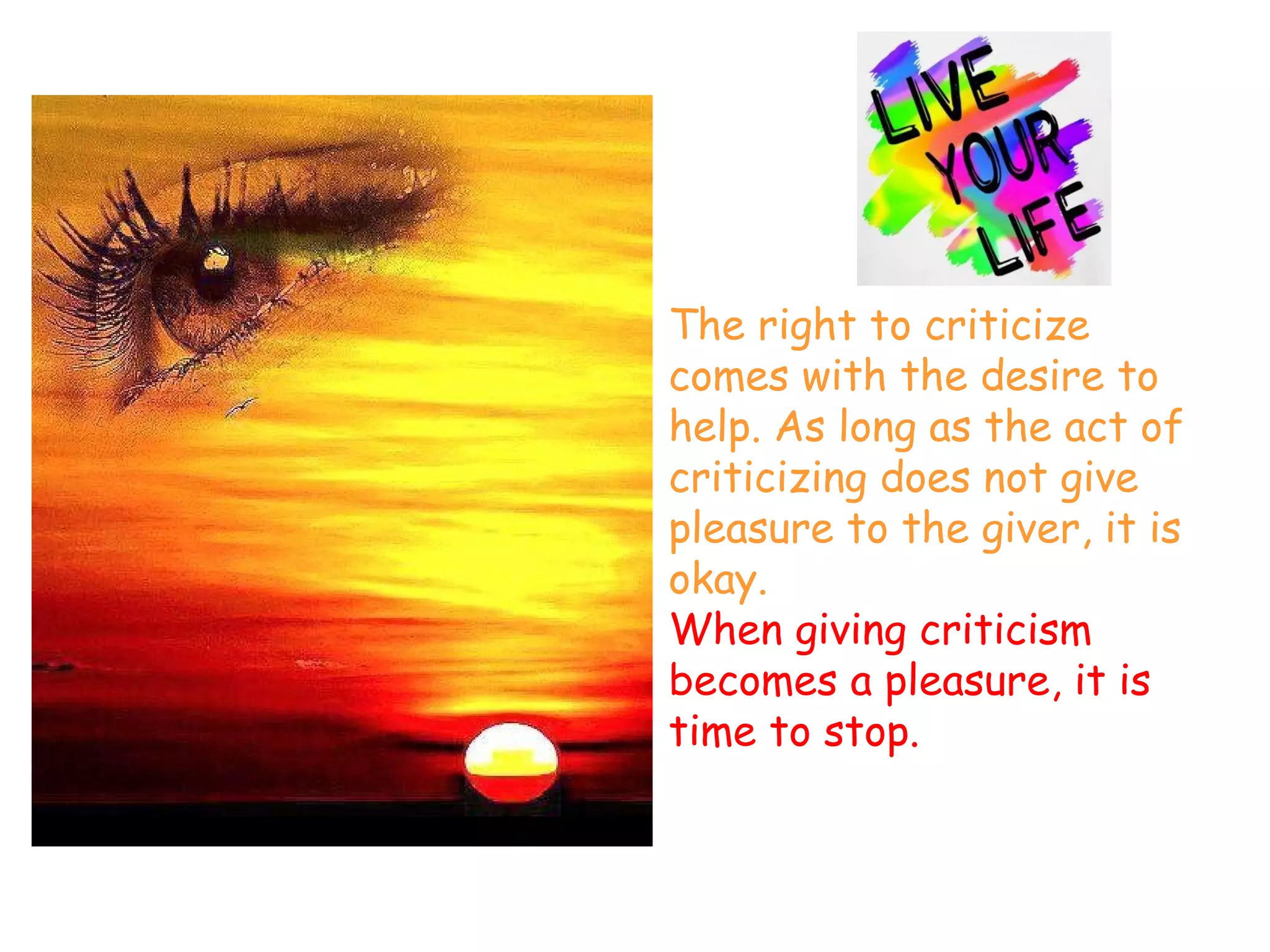 The right to criticize
comes with the desire to
help. As long as the act of
criticizing does not give
pleasure to the giver, it is
okay.
When giving criticism
becomes a pleasure, it is
time to stop.
 