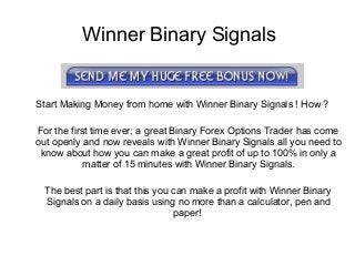 Winner Binary Signals
Start Making Money from home with Winner Binary Signals ! How ?
For the first time ever; a great Binary Forex Options Trader has come
out openly and now reveals with Winner Binary Signals all you need to
know about how you can make a great profit of up to 100% in only a
matter of 15 minutes with Winner Binary Signals.
The best part is that this you can make a profit with Winner Binary
Signals on a daily basis using no more than a calculator, pen and
paper!
 