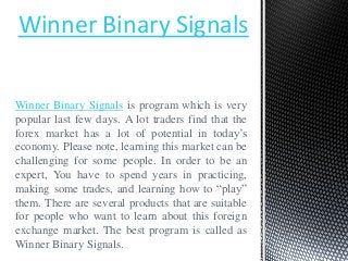 Winner Binary Signals

Winner Binary Signals is program which is very
popular last few days. A lot traders find that the
forex market has a lot of potential in today’s
economy. Please note, learning this market can be
challenging for some people. In order to be an
expert, You have to spend years in practicing,
making some trades, and learning how to “play”
them. There are several products that are suitable
for people who want to learn about this foreign
exchange market. The best program is called as
Winner Binary Signals.
 