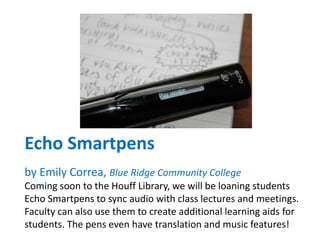 Echo Smartpens
by Emily Correa, Blue Ridge Community College
Coming soon to the Houff Library, we will be loaning students
Echo Smartpens to sync audio with class lectures and meetings.
Faculty can also use them to create additional learning aids for
students. The pens even have translation and music features!
 