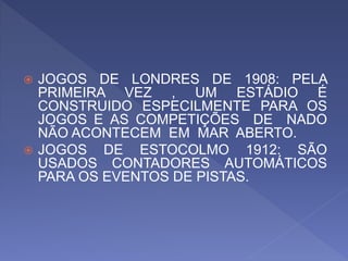  JOGOS DE LONDRES DE 1908: PELA
PRIMEIRA VEZ , UM ESTÁDIO É
CONSTRUIDO ESPECILMENTE PARA OS
JOGOS E AS COMPETIÇÕES DE NADO
NÃO ACONTECEM EM MAR ABERTO.
 JOGOS DE ESTOCOLMO 1912: SÃO
USADOS CONTADORES AUTOMÁTICOS
PARA OS EVENTOS DE PISTAS.
 