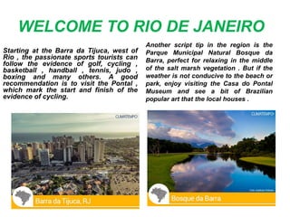 WELCOME TO RIO DE JANEIRO
Starting at the Barra da Tijuca, west of
Rio , the passionate sports tourists can
follow the evidence of golf, cycling ,
basketball , handball , tennis, judo ,
boxing and many others. A good
recommendation is to visit the Pontal ,
which mark the start and finish of the
evidence of cycling.
Another script tip in the region is the
Parque Municipal Natural Bosque da
Barra, perfect for relaxing in the middle
of the salt marsh vegetation . But if the
weather is not conducive to the beach or
park, enjoy visiting the Casa do Pontal
Museum and see a bit of Brazilian
popular art that the local houses .
 