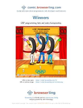 Geeky webcomic about programmers, web developers and browsers.
Winners
LISP programming hide and seek championship.
URL to this comic: https://comic.browserling.com/74
URL to cartoon image: https://comic.browserling.com/winners.png
Browserling is a friendly and fun cross-browser testing
company powered by alien technology.
Super-secret message: Use coupon code COMICPDFLING74 to get a discount at Browserling!
 