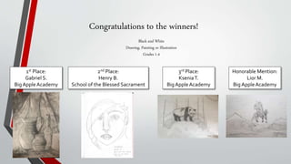 Congratulations to the winners!
Black and White
Drawing, Painting or Illustration
Grades 1-4
1st Place:
Gabriel S.
BigAppleAcademy
2nd Place:
Henry B.
School of the Blessed Sacrament
3rd Place:
KseniaT.
BigAppleAcademy
Honorable Mention:
Lior M.
BigAppleAcademy
 