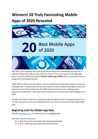 Winners! 20 Truly Fascinating Mobile
Apps of 2020 Revealed
With 2021, we are stepping into a new decade and knowing some breakthrough achievement of
2020 will kickstart your new year best. Don’t you think so? If yes, then you are on the right page.
Here, I’m going to disclose the names of 20 best mobile apps of 2020 which are declared the winner
by App Store and Google Play Store.
While 2020 has been a year of pandemic and every possible worst thing that our geeks haven’t even
anticipated. But in between this, we have seen a launch of some truly fascinating apps as well as the
advanced version of the existing apps like TikTok, Gmail, YouTube and more. Keeping up the
importance and demand in mind, experts have revealed the name of the best mobile applications of
2020.
Though, the list that I’ll share here includes the apps of Google Play Store and Apple App Store both.
The rank may vary but names are confirmed for sure. So, let’s get started with the best 2020 mobile
apps.
Beginning with the Mobile App Stats
From the external sources, I’ve gathered some mind-boggling stats.
Let’s take a look into these once:
❏ In 2020, there were around 592 million daily app downloads.
❏ In 2022, mobile app downloads will exceed 250 billion.
 