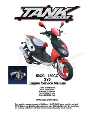 WWW.TANK-SPORTS.COM
This service manual covers the 50CC and 150CC GY6 Engine used in nearly all
TANK Sports Inc. Scooters. Some images may differ slightly from the model you
are working on but you will this manual extremely useful for all models.
50CC - 150CC
GY6
Engine Service Manual
TANKS SPORTS INC
10925 Schmidt Rd
El Monte, CA 91733
1-626-350-4039 Info
1-626-442-8706 FAX
 