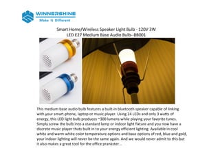 Smart Home/Wireless Speaker Light Bulb - 120V 3W
LED E27 Medium Base Audio Bulb--BB001
This medium base audio bulb features a built-in bluetooth speaker capable of linking
with your smart-phone, laptop or music player. Using 24 LEDs and only 3 watts of
energy, this LED light bulb produces ~300 lumens while playing your favorite tunes.
Simply screw the bulb into a standard lamp or indoor light fixture and you now have a
discrete music player thats built in to your energy efficient lighting. Available in cool
white and warm white color temperature options and base options of red, blue and gold,
your indoor lighting will never be the same again. And we would never admit to this but
it also makes a great tool for the office prankster...
 
