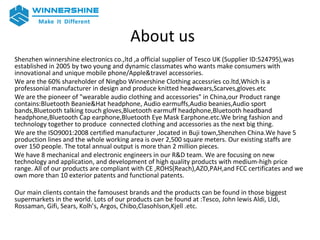 About us
Shenzhen winnershine electronics co.,ltd ,a official supplier of Tesco UK (Supplier ID:524795),was
established in 2005 by two young and dynamic classmates who wants make consumers with
innovational and unique mobile phone/Apple&travel accessories.
We are the 60% shareholder of Ningbo Winnershine Clothing accessries co.ltd,Which is a
professonial manufacturer in design and produce knitted headwears,Scarves,gloves.etc
We are the pioneer of "wearable audio clothing and accessories" in China,our Product range
contains:Bluetooth Beanie&Hat headphone, Audio earmuffs,Audio beanies,Audio sport
bands,Bluetooth talking touch gloves,Bluetooth earmuff headphone,Bluetooth headband
headphone,Bluetooth Cap earphone,Bluetooth Eye Mask Earphone.etc.We bring fashion and
technology together to produce connected clothing and accessories as the next big thing.
We are the ISO9001:2008 certified manufacturer ,located in Buji town,Shenzhen China.We have 5
production lines and the whole working area is over 2,500 square meters. Our existing staffs are
over 150 people. The total annual output is more than 2 million pieces.
We have 8 mechanical and electronic engineers in our R&D team. We are focusing on new
technology and application, and development of high quality products with medium-high price
range. All of our products are compliant with CE ,ROHS(Reach),AZO,PAH,and FCC certificates and we
own more than 10 exterior patents and functional patents.
Our main clients contain the famousest brands and the products can be found in those biggest
supermarkets in the world. Lots of our products can be found at :Tesco, John lewis Aldi, LIdi,
Rossaman, Gifi, Sears, Kolh’s, Argos, Chibo,Clasohlson,Kjell .etc.
 