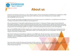 About us
Shenzhen winnershine electronics co.,ltd ,a official supplier of Tesco UK (Supplier ID:524795),was established in 2005
by two young and dynamic classmates who wants make consumers with innovational and unique mobile
phone/Apple&travel accessories.
We are the 60% shareholder of Ningbo Winnershine Clothing accessries co.ltd,Which is a professonial manufacturer
in design and produce knitted headwears,Scarves,gloves.etc
We are the pioneer of "wearable audio clothing and accessories" in China,our Product range contains:Bluetooth
Beanie&Hat headphone, Audio earmuffs,Audio beanies,Audio sport bands,Bluetooth talking touch gloves,Bluetooth
earmuff headphone,Bluetooth headband headphone,Bluetooth Cap earphone,Bluetooth Eye Mask Earphone.etc.We
bring fashion and technology together to produce connected clothing and accessories as the next big thing.
We are the ISO9001:2008 certified manufacturer ,located in Buji town,Shenzhen China.We have 5 production lines
and the whole working area is over 2,500 square meters. Our existing staffs are over 150 people. The total annual
output is more than 2 million pieces.
We have 8 mechanical and electronic engineers in our R&D team. We are focusing on new technology and
application, and development of high quality products with medium-high price range. All of our products are
compliant with CE ,ROHS(Reach),AZO,PAH,and FCC certificates and we own more than 10 exterior patents and
functional patents.
Our main clients contain the famousest brands and the products can be found in those biggest supermarkets in the
world. Lots of our products can be found at :Tesco, John lewis Aldi, LIdi, Rossaman, Gifi, Sears, Kolh’s, Argos,
Chibo,Clasohlson,Kjell .etc.
 