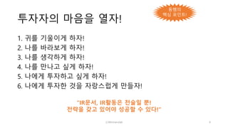 투자자의 마음을 열자!
1. 귀를 기울이게 하자!
2. 나를 바라보게 하자!
3. 나를 생각하게 하자!
4. 나를 만나고 싶게 하자!
5. 나에게 투자하고 싶게 하자!
6. 나에게 투자한 것을 자랑스럽게 만들자!
“IR문서, IR활동은 전술일 뿐!
전략을 갖고 있어야 성공할 수 있다!”
ⓒWinnerslab 4
동쌤의
핵심 포인트!
 