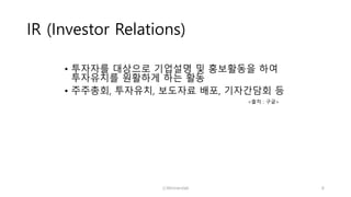 IR (Investor Relations)
• 투자자를 대상으로 기업설명 및 홍보활동을 하여
투자유치를 원활하게 하는 활동
• 주주총회, 투자유치, 보도자료 배포, 기자간담회 등
<출처 : 구글>
ⓒWinnerslab 6
 