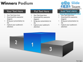 Winners Podium
     Your Text Here                   Put Text Here                    Your Text Here
 •   Your Text Goes here          •   Your Text Goes here          •   Your Text Goes here
 •   Download this awesome        •   Download this awesome        •   Download this awesome
     diagram                          diagram                          diagram
 •   Bring your presentation to   •   Bring your presentation to   •   Bring your presentation to
     life                             life                             life
 •   Capture your audience’s      •   Capture your audience’s      •   Capture your audience’s
     attention                        attention                        attention




                                                                                             Your Logo
 