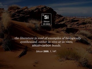 Second most
abundant element
in the Earth’s crust
Si
14
28.0855
Silicon
...the literature is void of examples of biologically
synthesized, either in vivo or in vitro,
silicon-carbon bonds.
Silicon 2009, 1, 147.
 