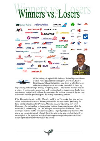 Mohammed Salem Awad
                                                                            Research Scholar
                                                                            Aviation Management


                       Airline industry is a perishable industry. Today big names in the
                       aviation world declare their bankruptcy , why !!!!!!, I don’t
                       think they don’t have the facilities and tools to afford recovery
                       and repositioning their carriers tracks. Actually it is like a big
ship sinking and deriving/( driving) everything down. Today airline business runs as
a wheel. If airlines make a good start and continue fairly with economic shocks from
time to time, unless it will collapse. In some cases for political reasons airline survive,
while some counties prefer to spend the money on their flag carriers.

If the Thumb is characterized by 32 marks and Eye by 520 marks, then how we can
define airline characteristic of point to point airline business model. Definitely the
basic airline data are Traffic Demand, Market Fare, and Operating Network (
Distances ). So each airline is characterized by these three mean factors, while the
fourth one is its Operating Cost. We will span and manipulate those three factors
while cost element will be considered as defined single figure (as step function). Off
course we can use the actual value of the airline cost in the analysis, but that will be
meaningless as the objective is to develop the optimum operating curve of airline
which represents the characteristic of the airline.
 