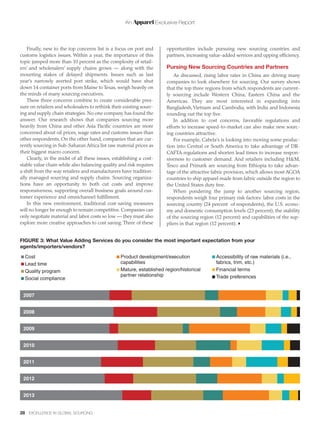 An Apparel Exclusive Report
28 EXCELLENCE IN GLOBAL SOURCING
Finally, new to the top concerns list is a focus on port and
customs logistics issues. Within a year, the importance of this
topic jumped more than 10 percent as the complexity of retail-
ers’ and wholesalers’ supply chains grows — along with the
mounting stakes of delayed shipments. Issues such as last
year’s narrowly averted port strike, which would have shut
down 14 container ports from Maine to Texas, weigh heavily on
the minds of many sourcing executives.
These three concerns combine to create considerable pres-
sure on retailers and wholesalers to rethink their existing sourc-
ing and supply chain strategies. No one company has found the
answer. Our research shows that companies sourcing more
heavily from China and other Asia Pacific countries are more
concerned about oil prices, wage rates and customs issues than
other respondents. On the other hand, companies that are cur-
rently sourcing in Sub-Saharan Africa list raw material prices as
their biggest macro concern.
Clearly, in the midst of all these issues, establishing a cost-
stable value chain while also balancing quality and risk requires
a shift from the way retailers and manufacturers have tradition-
ally managed sourcing and supply chains. Sourcing organiza-
tions have an opportunity to both cut costs and improve
responsiveness, supporting overall business goals around cus-
tomer experience and omnichannel fulfillment.
In this new environment, traditional cost-saving measures
will no longer be enough to remain competitive. Companies can
only negotiate material and labor costs so low — they must also
explore more creative approaches to cost saving. Three of these
opportunities include pursuing new sourcing countries and
partners, increasing value-added services and upping efficiency.
Pursing New Sourcing Countries and Partners
As discussed, rising labor rates in China are driving many
companies to look elsewhere for sourcing. Our survey shows
that the top three regions from which respondents are current-
ly sourcing include Western China, Eastern China and the
Americas. They are most interested in expanding into
Bangladesh,Vietnam and Cambodia, with India and Indonesia
rounding out the top five.
In addition to cost concerns, favorable regulations and
efforts to increase speed-to-market can also make new sourc-
ing countries attractive.
For example, Cabela’s is looking into moving some produc-
tion into Central or South America to take advantage of DR-
CAFTA regulations and shorten lead times to increase respon-
siveness to customer demand. And retailers including H&M,
Tesco and Primark are sourcing from Ethiopia to take advan-
tage of the attractive fabric provision, which allows most AGOA
countries to ship apparel made from fabric outside the region to
the United States duty free.
When pondering the jump to another sourcing region,
respondents weigh four primary risk factors: labor costs in the
sourcing country (24 percent of respondents), the U.S. econo-
my and domestic consumption levels (23 percent), the stability
of the sourcing region (12 percent) and capabilities of the sup-
pliers in that region (12 percent).
FIGURE 3: What Value Adding Services do you consider the most important expectation from your
agents/importers/vendors?
Cost
Lead time
Quality program
Social compliance
Product development/execution
capabilities
Mature, established region/historical
partner relationship
Accessibility of raw materials (i.e.,
fabrics, trim, etc.)
Financial terms
Trade preferences
2007
2008
2009
2010
2011
2012
2013
 