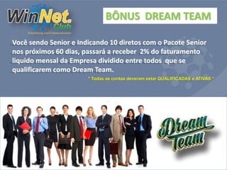 BÔNUS DREAM TEAM 
Você sendo Senior e Indicando 10 diretos com o Pacote Senior 
nos próximos 60 dias, passará a receber 2% do faturamento 
liquido mensal da Empresa dividido entre todos que se 
qualificarem como Dream Team. 
* Todas as contas deveram estar QUALIFICADAS e ATIVAS * 
 