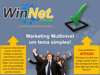 Marketing Multinível 
um tema simples! 
O sucesso não vem por 
acaso, se formos 
Analisar as pessoas 
que fizeram muito 
sucesso veremos que 
Todas sem excessões 
têm uma qualidade 
que os diferencia da 
grande maioria. 
Essa qualidade é 
ATITUDE 
“Portanto se você quer 
chegar aonde outros 
não conseguiram basta 
fazer algo que eles não 
fizeram” 
 