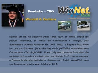 Fundador – CEO 
Wendell G. Santana 
Nascido em 1987 na cidade de Dallas -Texas - EUA, de família simples aos 
padrões Americanos, se formou em Administração e Finanças, pela 
Southwestern Adventist University. Em 2007 fundou a Empresa Globo Voice 
Inc, uma das Empresas (de sua família) do Grupo WinNet especializada em 
Comunicação e Tecnologia VOIP . Já tendo algumas conquistas financeiras, não 
se deteve na busca de novos horizontes, e no final de 2013 começou a estudar 
o Sistema de Marketing Multinível e desenvolveu o Projeto WinNetClub com 
seu lançamento previsto para Outubro de 2014. 
 