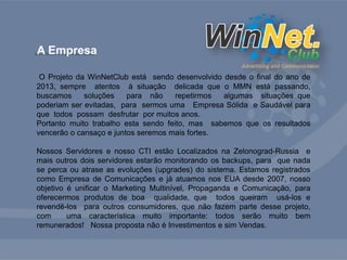 A Empresa 
O Projeto da WinNetClub está sendo desenvolvido desde o final do ano de 
2013, sempre atentos à situação delicada que o MMN está passando, 
buscamos soluções para não repetirmos algumas situações que 
poderiam ser evitadas, para sermos uma Empresa Sólida e Saudável para 
que todos possam desfrutar por muitos anos. 
Portanto muito trabalho esta sendo feito, mas sabemos que os resultados 
vencerão o cansaço e juntos seremos mais fortes. 
Nossos Servidores e nosso CTI estão Localizados na Zelonograd-Russia e 
mais outros dois servidores estarão monitorando os backups, para que nada 
se perca ou atrase as evoluções (upgrades) do sistema. Estamos registrados 
como Empresa de Comunicações e já atuamos nos EUA desde 2007, nosso 
objetivo é unificar o Marketing Multinível, Propaganda e Comunicação, para 
oferecermos produtos de boa qualidade, que todos queiram usá-los e 
revendê-los para outros consumidores, que não fazem parte desse projeto, 
com uma característica muito importante: todos serão muito bem 
remunerados! Nossa proposta não é Investimentos e sim Vendas. 
 